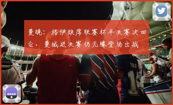 曼晚：格伊缺席联赛杯半决赛次回合，曼城进决赛仍无缘登场出战